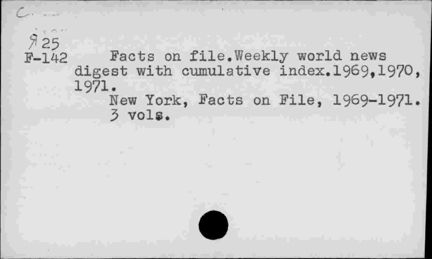 ﻿C- .
^25
F-142 Facts on file.Weekly world, news digest with cumulative index.1969»1970, 1971.
New York, Facts on File, 1969-1971.
3 vols.